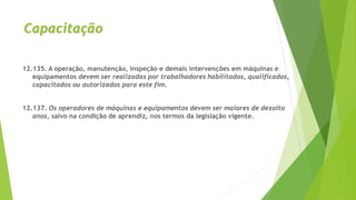 Capacitação
12.135. A operação, manutenção, inspeção e demais intervenções em máquinas e
equipamentos devem ser realizadas por trabalhadores habilitados, qualificados,
capacitados ou autorizados para este fim.
12.137. Os operadores de máquinas e equipamentos devem ser maiores de dezoito
anos, salvo na condição de aprendiz, nos termos da legislação vigente.
 