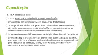 Capacitação
12.138. A capacitação deve:
a) ocorrer antes que o trabalhador assuma a sua função;
b) ser realizada pelo empregador, sem ônus para o trabalhador;
c) ter carga horária mínima que garanta aos trabalhadores executarem suas
atividades com segurança, sendo distribuída em no máximo oito horas
diárias e realizada durante o horário normal de trabalho;
d) ter conteúdo programático conforme o estabelecido no Anexo II desta Norma;
e) ser ministrada por trabalhadores ou profissionais qualificados para este fim,
com supervisão de profissional legalmente habilitado que se responsabilizará
pela adequação do conteúdo, forma, carga horária, qualificação dos
instrutores e avaliação dos capacitados.
 