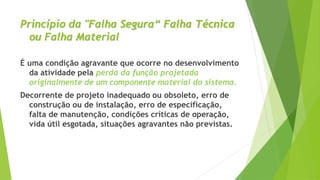 Princípio da "Falha Segura“ Falha Técnica
ou Falha Material
É uma condição agravante que ocorre no desenvolvimento
da atividade pela perda da função projetada
originalmente de um componente material do sistema.
Decorrente de projeto inadequado ou obsoleto, erro de
construção ou de instalação, erro de especificação,
falta de manutenção, condições críticas de operação,
vida útil esgotada, situações agravantes não previstas.
 