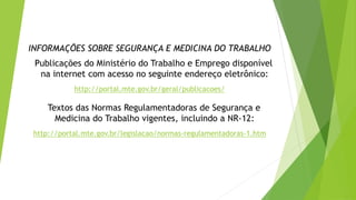 INFORMAÇÕES SOBRE SEGURANÇA E MEDICINA DO TRABALHO
Publicações do Ministério do Trabalho e Emprego disponível
na internet com acesso no seguinte endereço eletrônico:
http://portal.mte.gov.br/geral/publicacoes/
Textos das Normas Regulamentadoras de Segurança e
Medicina do Trabalho vigentes, incluindo a NR-12:
http://portal.mte.gov.br/legislacao/normas-regulamentadoras-1.htm
 