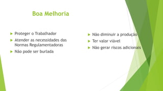Boa Melhoria
 Proteger o Trabalhador
 Atender as necessidades das
Normas Regulamentadoras
 Não pode ser burlada
 Não diminuir a produção
 Ter valor viável
 Não gerar riscos adicionais
 