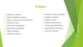 Prática
 Conhecer a máquina
 Fotos e análises da máquina
 Fazer a avaliação em funcionamento
 Análise dos riscos
 Entrevistar os operadores
 Determinar as proteções
 Sugerir melhorias
 Implantar melhorias
 Verificar o fluxo de trabalho
 Sinalizar a maquina
 Elaborar manual
 Elaborar procedimento
 Treinar dos trabalhadores
 Aplicar Ordem de Serviço
 Verificar a Eficácia
 