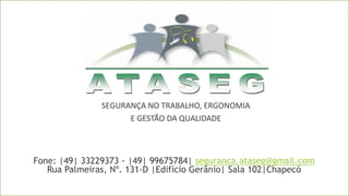 SEGURANÇA NO TRABALHO, ERGONOMIA
E GESTÃO DA QUALIDADE
Fone: |49| 33229373 - |49| 99675784| seguranca.ataseg@gmail.com
Rua Palmeiras, Nº. 131-D |Edifício Gerânio| Sala 102|Chapecó
 