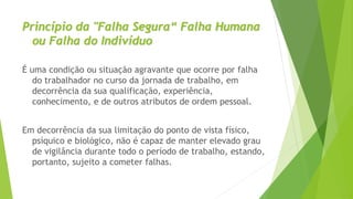 Princípio da "Falha Segura“ Falha Humana
ou Falha do Indivíduo
É uma condição ou situação agravante que ocorre por falha
do trabalhador no curso da jornada de trabalho, em
decorrência da sua qualificação, experiência,
conhecimento, e de outros atributos de ordem pessoal.
Em decorrência da sua limitação do ponto de vista físico,
psíquico e biológico, não é capaz de manter elevado grau
de vigilância durante todo o período de trabalho, estando,
portanto, sujeito a cometer falhas.
 