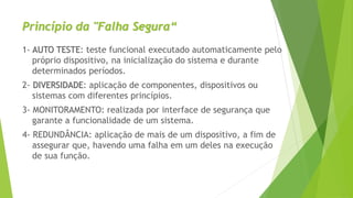 Princípio da "Falha Segura“
1- AUTO TESTE: teste funcional executado automaticamente pelo
próprio dispositivo, na inicialização do sistema e durante
determinados períodos.
2- DIVERSIDADE: aplicação de componentes, dispositivos ou
sistemas com diferentes princípios.
3- MONITORAMENTO: realizada por interface de segurança que
garante a funcionalidade de um sistema.
4- REDUNDÂNCIA: aplicação de mais de um dispositivo, a fim de
assegurar que, havendo uma falha em um deles na execução
de sua função.
 