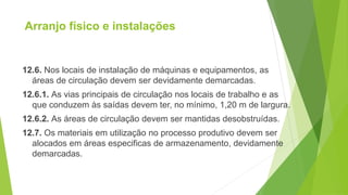 Arranjo físico e instalações
12.6. Nos locais de instalação de máquinas e equipamentos, as
áreas de circulação devem ser devidamente demarcadas.
12.6.1. As vias principais de circulação nos locais de trabalho e as
que conduzem às saídas devem ter, no mínimo, 1,20 m de largura.
12.6.2. As áreas de circulação devem ser mantidas desobstruídas.
12.7. Os materiais em utilização no processo produtivo devem ser
alocados em áreas especificas de armazenamento, devidamente
demarcadas.
 