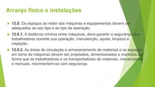 Arranjo físico e instalações
 12.8. Os espaços ao redor das máquinas e equipamentos devem ser
adequados ao seu tipo e ao tipo de operação.
 12.8.1. A distância mínima entre máquinas, deve garantir a segurança dos
trabalhadores durante sua operação, manutenção, ajuste, limpeza e
inspeção.
 12.8.2. As áreas de circulação e armazenamento de materiais e os espaços
em torno de máquinas devem ser projetados, dimensionados e mantidos de
forma que os trabalhadores e os transportadores de materiais, mecanizados
e manuais, movimentem-se com segurança.
 
