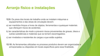 Arranjo físico e instalações
12.9. Os pisos dos locais de trabalho onde se instalam máquinas e
equipamentos e das áreas de circulação devem:
a) ser mantidos limpos e livres de objetos, ferramentas e quaisquer materiais
que ofereçam riscos de acidentes;
b) ter características de modo a prevenir riscos provenientes de graxas, óleos e
outras substâncias e materiais que os tornem escorregadios;
c) ser nivelados e resistentes às cargas a que estão sujeitos.
12.10. As ferramentas utilizadas no processo produtivo devem ser organizadas e
armazenadas ou dispostas em locais específicos para essa finalidade.
 