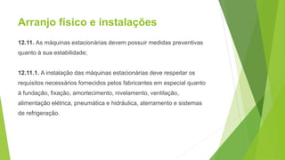 Arranjo físico e instalações
12.11. As máquinas estacionárias devem possuir medidas preventivas
quanto à sua estabilidade;
12.11.1. A instalação das máquinas estacionárias deve respeitar os
requisitos necessários fornecidos pelos fabricantes em especial quanto
à fundação, fixação, amortecimento, nivelamento, ventilação,
alimentação elétrica, pneumática e hidráulica, aterramento e sistemas
de refrigeração.
 