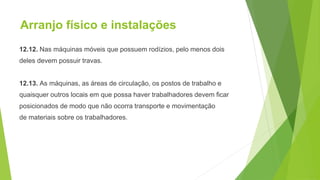 Arranjo físico e instalações
12.12. Nas máquinas móveis que possuem rodízios, pelo menos dois
deles devem possuir travas.
12.13. As máquinas, as áreas de circulação, os postos de trabalho e
quaisquer outros locais em que possa haver trabalhadores devem ficar
posicionados de modo que não ocorra transporte e movimentação
de materiais sobre os trabalhadores.
 