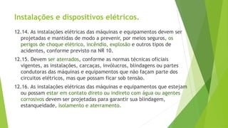 Instalações e dispositivos elétricos.
12.14. As instalações elétricas das máquinas e equipamentos devem ser
projetadas e mantidas de modo a prevenir, por meios seguros, os
perigos de choque elétrico, incêndio, explosão e outros tipos de
acidentes, conforme previsto na NR 10.
12.15. Devem ser aterrados, conforme as normas técnicas oficiais
vigentes, as instalações, carcaças, invólucros, blindagens ou partes
condutoras das máquinas e equipamentos que não façam parte dos
circuitos elétricos, mas que possam ficar sob tensão.
12.16. As instalações elétricas das máquinas e equipamentos que estejam
ou possam estar em contato direto ou indireto com água ou agentes
corrosivos devem ser projetadas para garantir sua blindagem,
estanqueidade, isolamento e aterramento.
 