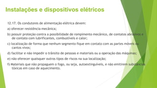 Instalações e dispositivos elétricos
12.17. Os condutores de alimentação elétrica devem:
a) oferecer resistência mecânica;
b) possuir proteção contra a possibilidade de rompimento mecânico, de contatos abrasivos e
de contato com lubrificantes, combustíveis e calor;
c) localização de forma que nenhum segmento fique em contato com as partes móveis ou
cantos vivos;
d) facilitar e não impedir o trânsito de pessoas e materiais ou a operação das máquinas;
e) não oferecer quaisquer outros tipos de riscos na sua localização;
f) Materiais que não propaguem o fogo, ou seja, autoextinguíveis, e não emitirem substâncias
tóxicas em caso de aquecimento.
 