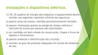 Instalações e dispositivos elétricos.
12.18. Os quadros de energia das máquinas e equipamentos devem
atender aos seguintes requisitos mínimos de segurança:
a) possuir porta de acesso, mantida permanentemente fechada;
b) possuir sinalização quanto ao perigo de choque elétrico e
restrição de acesso por pessoas não autorizadas;
c) ser mantidos em bom estado de conservação, limpos e livres de
objetos e ferramentas;
d) possuir proteção e identificação dos circuitos.
e) atender ao grau de proteção adequado em função do ambiente
de uso.
 