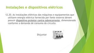 Instalações e dispositivos elétricos
12.20. As instalações elétricas das máquinas e equipamentos que
utilizem energia elétrica fornecida por fonte externa devem
possuir dispositivo protetor contra sobrecorrente, dimensionado
conforme a demanda de consumo do circuito.
Disjuntor
 