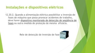 Instalações e dispositivos elétricos
12.20.2. Quando a alimentação elétrica possibilitar a inversão de
fases de máquina que possa provocar acidentes de trabalho,
deve haver dispositivo monitorado de detecção de seqüência de
fases ou outra medida de proteção de mesma eficácia.
Rele de detecção de inversão de fase
 