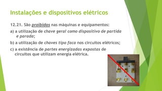 Instalações e dispositivos elétricos
12.21. São proibidas nas máquinas e equipamentos:
a) a utilização de chave geral como dispositivo de partida
e parada;
b) a utilização de chaves tipo faca nos circuitos elétricos;
c) a existência de partes energizadas expostas de
circuitos que utilizam energia elétrica.
 