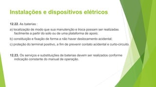 Instalações e dispositivos elétricos
12.22. As baterias :
a) localização de modo que sua manutenção e troca possam ser realizadas
facilmente a partir do solo ou de uma plataforma de apoio;
b) constituição e fixação de forma a não haver deslocamento acidental;
c) proteção do terminal positivo, a fim de prevenir contato acidental e curto-circuito.
12.23. Os serviços e substituições de baterias devem ser realizados conforme
indicação constante do manual de operação.
 