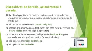 Dispositivos de partida, acionamento e
parada.
12.24. Os dispositivos de partida, acionamento e parada das
máquinas devem ser projetados, selecionados e instalados de
modo que:
a) não se localizem em suas zonas perigosas;
b) possam ser acionados ou desligados em caso de emergência por
outra pessoa que não seja o operador;
c) impeçam acionamento ou desligamento involuntário pelo
operador ou por qualquer outra forma acidental;
d) não acarretem riscos adicionais;
e) não possam ser burlados.
 