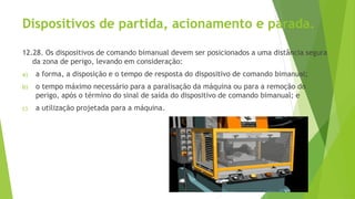 Dispositivos de partida, acionamento e parada.
12.28. Os dispositivos de comando bimanual devem ser posicionados a uma distância segura
da zona de perigo, levando em consideração:
a) a forma, a disposição e o tempo de resposta do dispositivo de comando bimanual;
b) o tempo máximo necessário para a paralisação da máquina ou para a remoção do
perigo, após o término do sinal de saída do dispositivo de comando bimanual; e
c) a utilização projetada para a máquina.
 