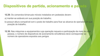 Dispositivos de partida, acionamento e parada
12.29. Os comandos bimanuais móveis instalados em pedestais devem:
a) manter-se estáveis em sua posição de trabalho;
b) possuir altura compatível com o posto de trabalho para ficar ao alcance do operador em sua
posição de trabalho.
12.30. Nas máquinas e equipamentos cuja operação requeira a participação de mais de uma
pessoa, o número de dispositivos de acionamento simultâneos deve corresponder ao
número de operadores expostos aos perigos
 