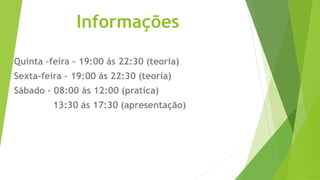 Informações
Quinta –feira – 19:00 ás 22:30 (teoria)
Sexta-feira – 19:00 ás 22:30 (teoria)
Sábado – 08:00 ás 12:00 (pratica)
13:30 ás 17:30 (apresentação)
 