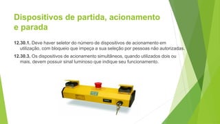 Dispositivos de partida, acionamento
e parada
12.30.1. Deve haver seletor do número de dispositivos de acionamento em
utilização, com bloqueio que impeça a sua seleção por pessoas não autorizadas.
12.30.3. Os dispositivos de acionamento simultâneos, quando utilizados dois ou
mais, devem possuir sinal luminoso que indique seu funcionamento.
 
