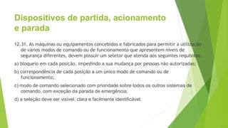 Dispositivos de partida, acionamento
e parada
12.31. As máquinas ou equipamentos concebidos e fabricados para permitir a utilização
de vários modos de comando ou de funcionamento que apresentem níveis de
segurança diferentes, devem possuir um seletor que atenda aos seguintes requisitos:
a) bloqueio em cada posição, impedindo a sua mudança por pessoas não autorizadas;
b) correspondência de cada posição a um único modo de comando ou de
funcionamento;
c) modo de comando selecionado com prioridade sobre todos os outros sistemas de
comando, com exceção da parada de emergência;
d) a seleção deve ser visível, clara e facilmente identificável.
 