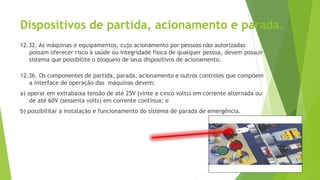 Dispositivos de partida, acionamento e parada.
12.32. As máquinas e equipamentos, cujo acionamento por pessoas não autorizadas
possam oferecer risco à saúde ou integridade física de qualquer pessoa, devem possuir
sistema que possibilite o bloqueio de seus dispositivos de acionamento.
12.36. Os componentes de partida, parada, acionamento e outros controles que compõem
a interface de operação das máquinas devem:
a) operar em extrabaixa tensão de até 25V (vinte e cinco volts) em corrente alternada ou
de até 60V (sessenta volts) em corrente contínua; e
b) possibilitar a instalação e funcionamento do sistema de parada de emergência.
 