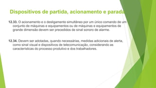 Dispositivos de partida, acionamento e parada
12.33. O acionamento e o desligamento simultâneo por um único comando de um
conjunto de máquinas e equipamentos ou de máquinas e equipamentos de
grande dimensão devem ser precedidos de sinal sonoro de alarme.
12.34. Devem ser adotadas, quando necessárias, medidas adicionais de alerta,
como sinal visual e dispositivos de telecomunicação, considerando as
características do processo produtivo e dos trabalhadores.
 