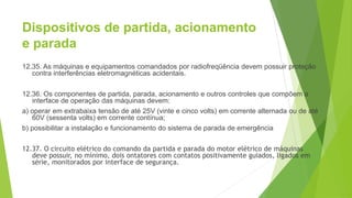Dispositivos de partida, acionamento
e parada
12.35. As máquinas e equipamentos comandados por radiofreqüência devem possuir proteção
contra interferências eletromagnéticas acidentais.
12.36. Os componentes de partida, parada, acionamento e outros controles que compõem a
interface de operação das máquinas devem:
a) operar em extrabaixa tensão de até 25V (vinte e cinco volts) em corrente alternada ou de até
60V (sessenta volts) em corrente contínua;
b) possibilitar a instalação e funcionamento do sistema de parada de emergência
12.37. O circuito elétrico do comando da partida e parada do motor elétrico de máquinas
deve possuir, no mínimo, dois ontatores com contatos positivamente guiados, ligados em
série, monitorados por interface de segurança.
 