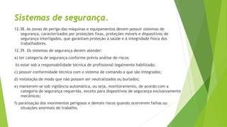 Sistemas de segurança.
12.38. As zonas de perigo das máquinas e equipamentos devem possuir sistemas de
segurança, caracterizados por proteções fixas, proteções móveis e dispositivos de
segurança interligados, que garantam proteção à saúde e à integridade física dos
trabalhadores.
12.39. Os sistemas de segurança devem atender:
a) ter categoria de segurança conforme prévia análise de riscos
b) estar sob a responsabilidade técnica de profissional legalmente habilitado;
c) possuir conformidade técnica com o sistema de comando a que são integrados;
d) instalação de modo que não possam ser neutralizados ou burlados;
e) manterem-se sob vigilância automática, ou seja, monitoramento, de acordo com a
categoria de segurança requerida, exceto para dispositivos de segurança exclusivamente
mecânicos;
f) paralisação dos movimentos perigosos e demais riscos quando ocorrerem falhas ou
situações anormais de trabalho.
 