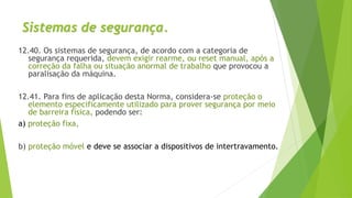 Sistemas de segurança.
12.40. Os sistemas de segurança, de acordo com a categoria de
segurança requerida, devem exigir rearme, ou reset manual, após a
correção da falha ou situação anormal de trabalho que provocou a
paralisação da máquina.
12.41. Para fins de aplicação desta Norma, considera-se proteção o
elemento especificamente utilizado para prover segurança por meio
de barreira física, podendo ser:
a) proteção fixa,
b) proteção móvel e deve se associar a dispositivos de intertravamento.
 