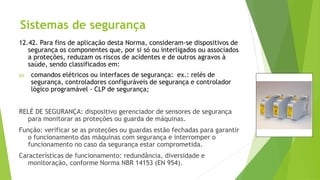Sistemas de segurança
12.42. Para fins de aplicação desta Norma, consideram-se dispositivos de
segurança os componentes que, por si só ou interligados ou associados
a proteções, reduzam os riscos de acidentes e de outros agravos à
saúde, sendo classificados em:
a) comandos elétricos ou interfaces de segurança: ex.: relés de
segurança, controladores configuráveis de segurança e controlador
lógico programável - CLP de segurança;
RELÉ DE SEGURANÇA: dispositivo gerenciador de sensores de segurança
para monitorar as proteções ou guarda de máquinas.
Função: verificar se as proteções ou guardas estão fechadas para garantir
o funcionamento das máquinas com segurança e interromper o
funcionamento no caso da segurança estar comprometida.
Características de funcionamento: redundância, diversidade e
monitoração, conforme Norma NBR 14153 (EN 954).
 