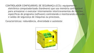 CONTROLADOR CONFIGURÁVEL DE SEGURANÇA (CCS): equipamento
eletrônico computadorizado (hardware) que usa memória configurável
para armazenar e executar internamente intertravamentos de funções
específicas de programa (software) controlando e monitorando entradas
e saídas de segurança de máquinas ou processos.
Características: redundância, diversidade e autoteste
 
