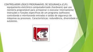 CONTROLADOR LÓGICO PROGRAMÁVEL DE SEGURANÇA (CLP):
equipamento eletrônico computadorizado (hardware) que usa
memória programável para armazenar e executar internamente
instruções e funções específicas de um programa (software)
controlando e monitorando entradas e saídas de segurança de
máquinas ou processos. Características: redundância, diversidade e
autoteste.
 