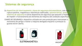 Sistemas de segurança
b) dispositivos de intertravamento: chaves de segurança eletromecânicas, com ação e
ruptura positiva, magnéticas e eletrônicas codificadas, optoeletrônicas, sensores
indutivos de segurança e outros dispositivos de segurança que possuem a finalidade
de impedir o funcionamento de elementos da máquina sob condições específicas;
CHAVES DE SEGURANÇA: dispositivo utilizado em uma proteção para interromper o
movimento de perigo e manter a máquina desligada enquanto a proteção ou
guarda estiver aberta.
ELETROMAGNÉTICA MAGNÉTICA
 