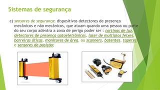 Sistemas de segurança
c) sensores de segurança: dispositivos detectores de presença
mecânicos e não mecânicos, que atuam quando uma pessoa ou parte
do seu corpo adentra a zona de perigo poder ser : cortinas de luz,
detectores de presença optoeletrônicos, laser de múltiplos feixes,
barreiras óticas, monitores de área, ou scanners, batentes, tapetes
e sensores de posição;
 