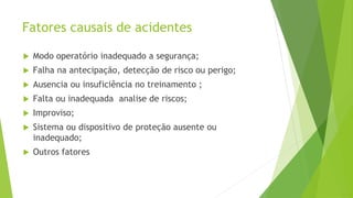 Fatores causais de acidentes
 Modo operatório inadequado a segurança;
 Falha na antecipação, detecção de risco ou perigo;
 Ausencia ou insuficiência no treinamento ;
 Falta ou inadequada analise de riscos;
 Improviso;
 Sistema ou dispositivo de proteção ausente ou
inadequado;
 Outros fatores
 