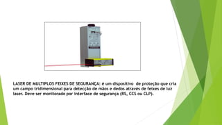 LASER DE MULTIPLOS FEIXES DE SEGURANÇA: é um dispositivo de proteção que cria
um campo tridimensional para detecção de mãos e dedos através de feixes de luz
laser. Deve ser monitorado por interface de segurança (RS, CCS ou CLP).
 