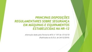 PRINCIPAIS DISPOSIÇÕES
REGULAMENTARES SOBRE SEGURANÇA
EM MÁQUINAS E EQUIPAMENTOS
ESTABELECIDAS NA NR-12
Alteração dada pela Portaria MTE nº 197 de 17/12/10
(Publicada no D.O.U. de 24/12/2010)
 