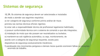Sistemas de segurança
12.39. Os sistemas de segurança devem ser selecionados e instalados
de modo a atender aos seguintes requisitos:
a) ter categoria de segurança conforme prévia análise de riscos
prevista nas normas técnicas oficiais vigentes;
b) estar sob a responsabilidade técnica de profissional legalmente habilitado;
c) possuir conformidade técnica com o sistema de comando a que são integrados;
d) instalação de modo que não possam ser neutralizados ou burlados;
e) manterem-se sob vigilância automática, ou seja, monitoramento, de
acordo com a categoria de segurança requerida, exceto para
dispositivos de segurança exclusivamente mecânicos;
f) paralisação dos movimentos perigosos e demais riscos quando ocorrerem falhas ou situações
anormais de trabalho.
 