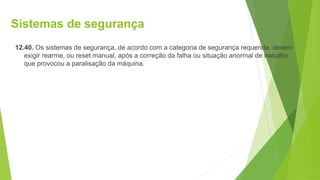 Sistemas de segurança
12.40. Os sistemas de segurança, de acordo com a categoria de segurança requerida, devem
exigir rearme, ou reset manual, após a correção da falha ou situação anormal de trabalho
que provocou a paralisação da máquina.
 
