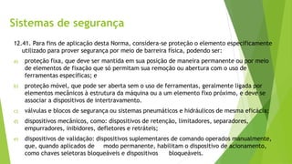 Sistemas de segurança
12.41. Para fins de aplicação desta Norma, considera-se proteção o elemento especificamente
utilizado para prover segurança por meio de barreira física, podendo ser:
a) proteção fixa, que deve ser mantida em sua posição de maneira permanente ou por meio
de elementos de fixação que só permitam sua remoção ou abertura com o uso de
ferramentas específicas; e
b) proteção móvel, que pode ser aberta sem o uso de ferramentas, geralmente ligada por
elementos mecânicos à estrutura da máquina ou a um elemento fixo próximo, e deve se
associar a dispositivos de intertravamento.
c) válvulas e blocos de segurança ou sistemas pneumáticos e hidráulicos de mesma eficácia;
d) dispositivos mecânicos, como: dispositivos de retenção, limitadores, separadores,
empurradores, inibidores, defletores e retráteis;
e) dispositivos de validação: dispositivos suplementares de comando operados manualmente,
que, quando aplicados de modo permanente, habilitam o dispositivo de acionamento,
como chaves seletoras bloqueáveis e dispositivos bloqueáveis.
 