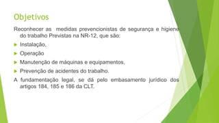 Objetivos
Reconhecer as medidas prevencionistas de segurança e higiene
do trabalho Previstas na NR-12, que são:
 Instalação,
 Operação
 Manutenção de máquinas e equipamentos,
 Prevenção de acidentes do trabalho.
A fundamentação legal, se dá pelo embasamento jurídico dos
artigos 184, 185 e 186 da CLT.
 