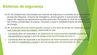 Sistemas de segurança
12.43. Os componentes relacionados aos sistemas de segurança e comandos de acionamento e
parada das máquinas, inclusive de emergência, devem garantir a manutenção do estado
seguro da máquina ou equipamento quando ocorrerem flutuações no nível de energia além
dos limites considerados no projeto, incluindo o corte e restabelecimento do fornecimento
de energia.
12.44. A proteção deve ser móvel quando o acesso a uma zona de perigo for requerido uma ou
mais vezes por turno de trabalho, observando-se que:
a) a proteção deve ser associada a um dispositivo de intertravamento quando sua abertura
não possibilitar o acesso à zona de perigo antes da eliminação do risco; e
b) a proteção deve ser associada a um dispositivo de intertravamento com bloqueio quando
sua abertura possibilitar o acesso à zona de perigo antes da eliminação do risco.
 