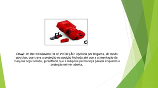 CHAVE DE INTERTRAVAMENTO DE PROTEÇÃO: operada por lingueta, de modo
positivo, que trava a proteção na posição fechada até que a alimentação da
máquina seja isolada, garantindo que a máquina permaneça parada enquanto a
proteção estiver aberta.
 