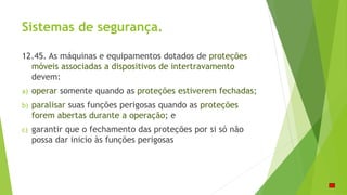 Sistemas de segurança.
12.45. As máquinas e equipamentos dotados de proteções
móveis associadas a dispositivos de intertravamento
devem:
a) operar somente quando as proteções estiverem fechadas;
b) paralisar suas funções perigosas quando as proteções
forem abertas durante a operação; e
c) garantir que o fechamento das proteções por si só não
possa dar inicio às funções perigosas
 