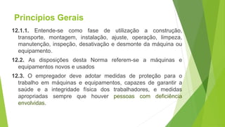 Princípios Gerais
12.1.1. Entende-se como fase de utilização a construção,
transporte, montagem, instalação, ajuste, operação, limpeza,
manutenção, inspeção, desativação e desmonte da máquina ou
equipamento.
12.2. As disposições desta Norma referem-se a máquinas e
equipamentos novos e usados
12.3. O empregador deve adotar medidas de proteção para o
trabalho em máquinas e equipamentos, capazes de garantir a
saúde e a integridade física dos trabalhadores, e medidas
apropriadas sempre que houver pessoas com deficiência
envolvidas.
 