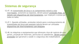 Sistemas de segurança
12.47. As transmissões de força e os componentes móveis a elas
interligados, acessíveis ou expostos, devem possuir proteções fixas, ou
móveis com dispositivos de intertravamento, que impeçam o acesso por
todos os lados.
12.47.1. Quando utilizadas, proteções móveis para o enclausuramento de
transmissões de força que possuam inércia devem ser utilizados
dispositivos de intertravamento com bloqueio.
12.48. As máquinas e equipamentos que ofereçam risco de ruptura de suas
partes, projeção de materiais, partículas ou substâncias, devem possuir
proteções que garantam a saúde e a segurança dos trabalhadores.
 