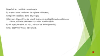 f) resistir às condições ambientais
h) proporcionar condições de higiene e limpeza;
i) impedir o acesso à zona de perigo;
j) ter seus dispositivos de intertravamento protegidos adequadamente
contra sujidade, poeiras e corrosão, se necessário;
k) ter ação positiva, ou seja, atuação de modo positivo;
l) não acarretar riscos adicionais.
 